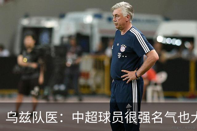 乌兹队医：中超球员很强名气也大；不解卡帅为何在意大利不受认可