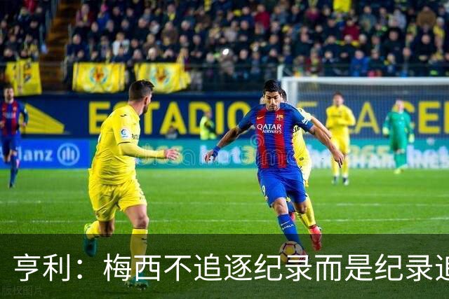 亨利：梅西不追逐纪录而是纪录追逐他！字典应收录梅西的名字