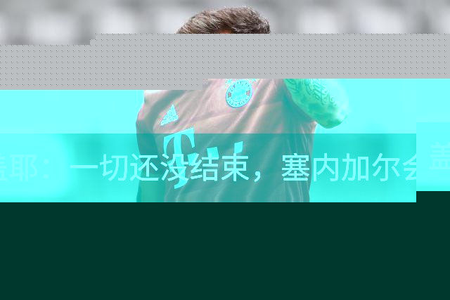 盖耶：一切还没结束，塞内加尔会在最后一场比赛全力争取一丝希望